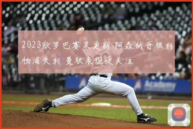 2023欧罗巴赛果更新 阿森纳晋级利物浦失利 曼联表现受关注
