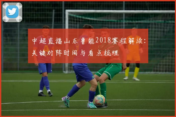 中超直播山东鲁能2018赛程解读:关键对阵时间与看点梳理