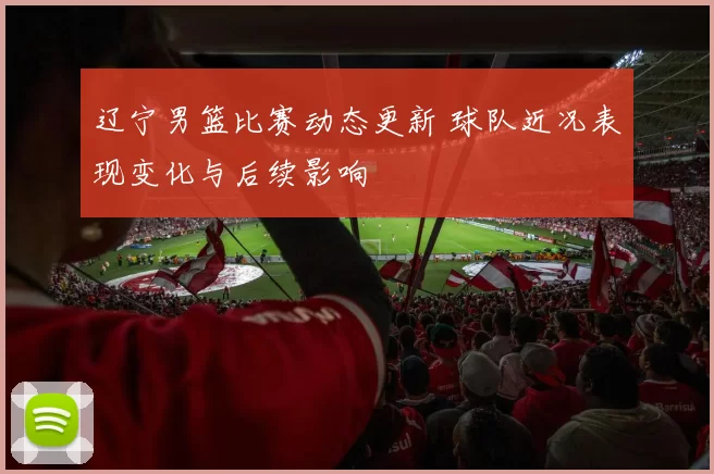辽宁男篮比赛动态更新 球队近况表现变化与后续影响