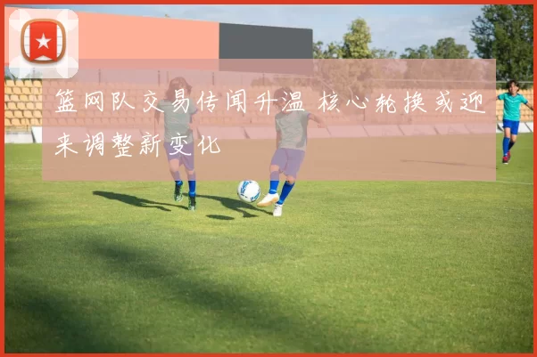 篮网队交易传闻升温 核心轮换或迎来调整新变化
