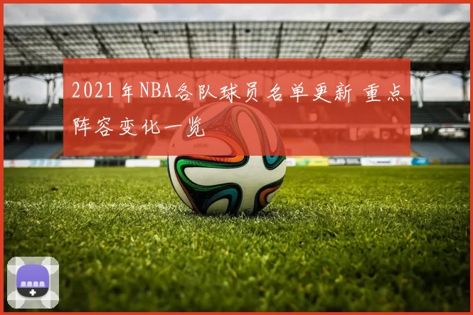2021年NBA各队球员名单更新 重点阵容变化一览