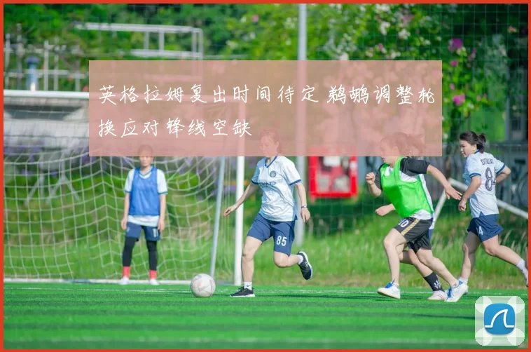 英格拉姆复出时间待定 鹈鹕调整轮换应对锋线空缺