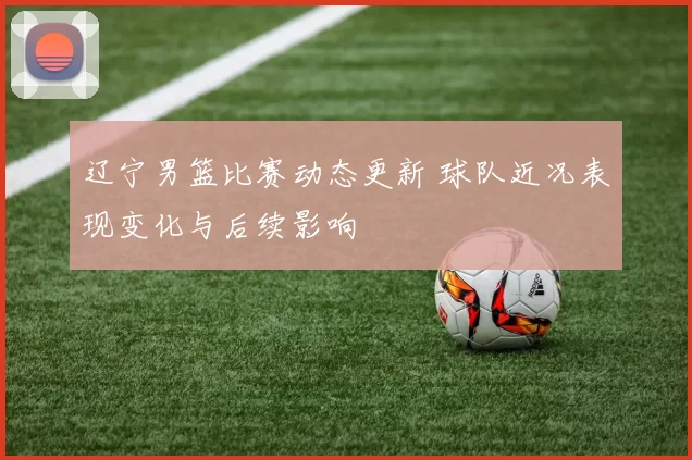 辽宁男篮比赛动态更新 球队近况表现变化与后续影响