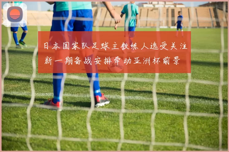 日本国家队足球主教练人选受关注 新一期备战安排牵动亚洲杯前景