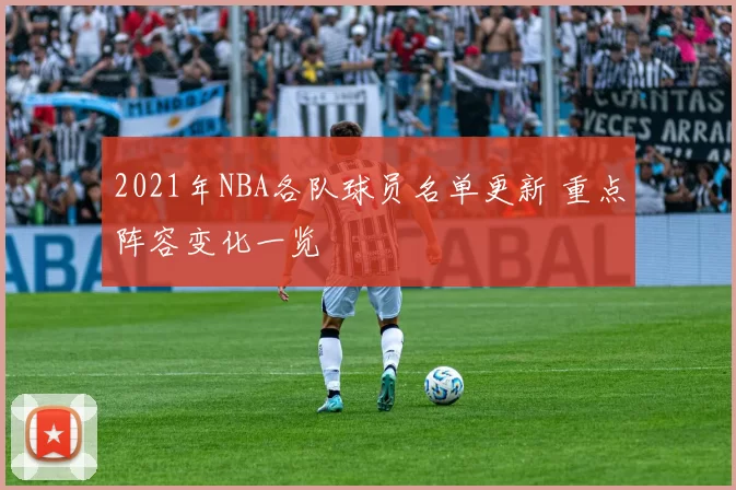 2021年NBA各队球员名单更新 重点阵容变化一览