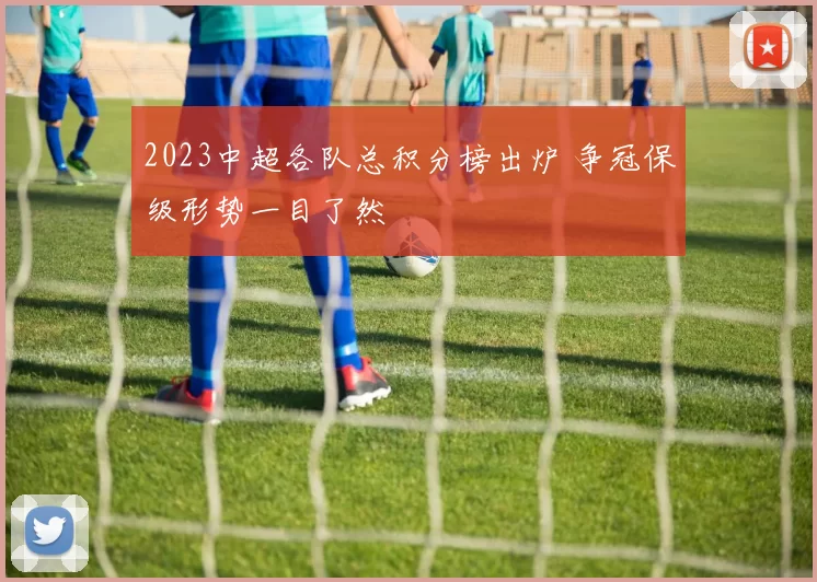 2023中超各队总积分榜出炉 争冠保级形势一目了然
