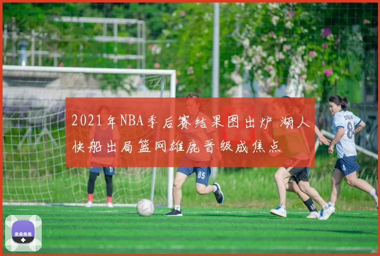 2021年NBA季后赛结果图出炉 湖人快船出局篮网雄鹿晋级成焦点