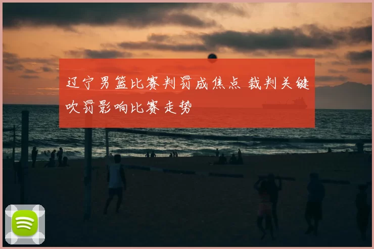 辽宁男篮比赛判罚成焦点 裁判关键吹罚影响比赛走势