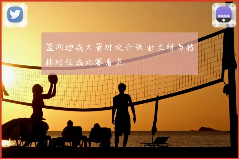 篮网迎战火箭对攻升级 杜兰特与格林对位成比赛看点