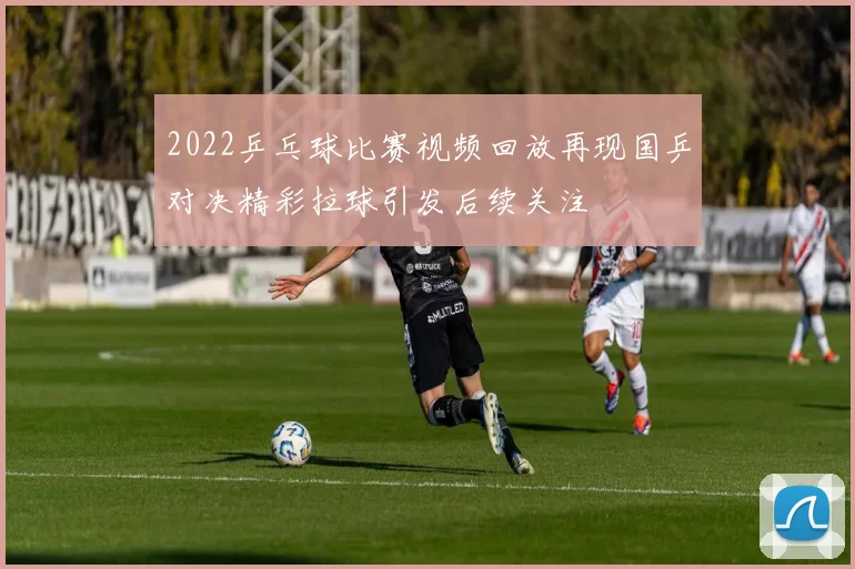 2022乒乓球比赛视频回放再现国乒对决精彩拉球引发后续关注