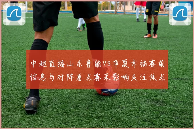 中超直播山东鲁能vs华夏幸福赛前信息与对阵看点赛果影响关注焦点