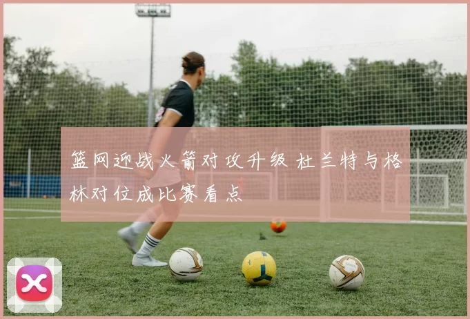 篮网迎战火箭对攻升级 杜兰特与格林对位成比赛看点