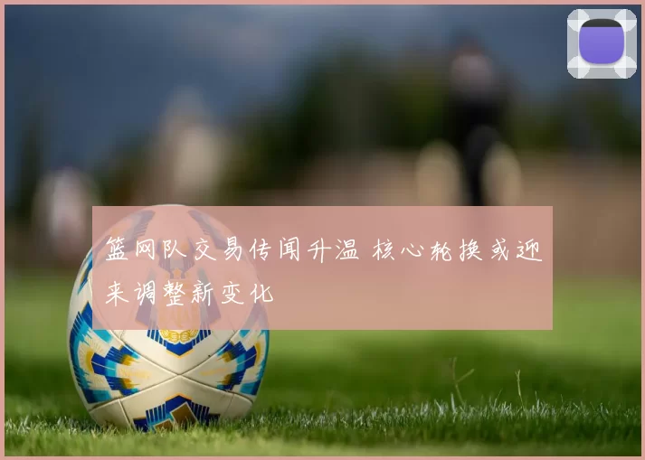 篮网队交易传闻升温 核心轮换或迎来调整新变化