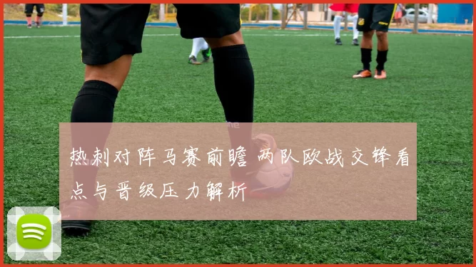 热刺对阵马赛前瞻 两队欧战交锋看点与晋级压力解析