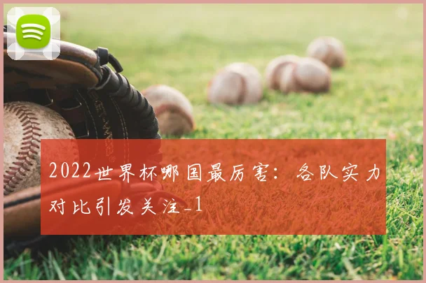 2022世界杯哪国最厉害:各队实力对比引发关注_1