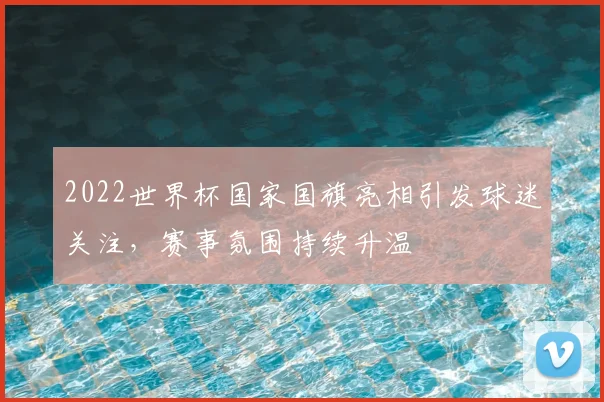 2022世界杯国家国旗亮相引发球迷关注,赛事氛围持续升温