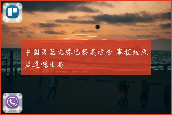 中国男篮无缘巴黎奥运会 赛程结束后遗憾出局