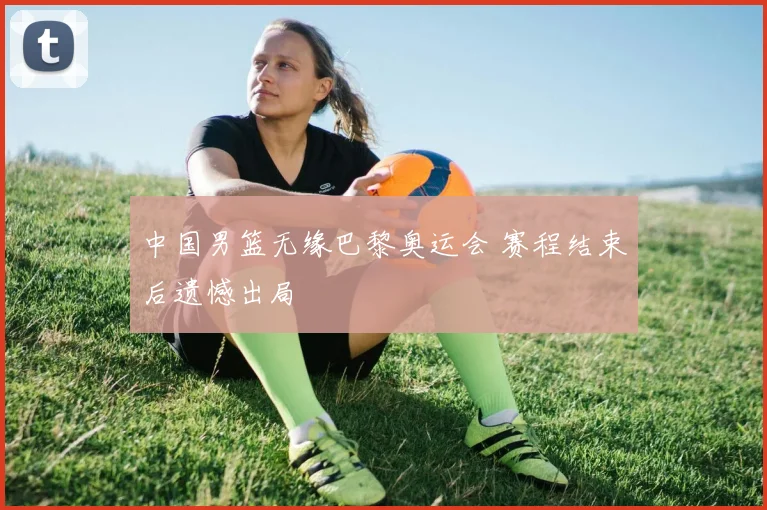中国男篮无缘巴黎奥运会 赛程结束后遗憾出局